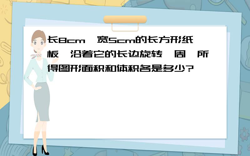 长8cm,宽5cm的长方形纸板,沿着它的长边旋转一周,所得图形面积和体积各是多少?