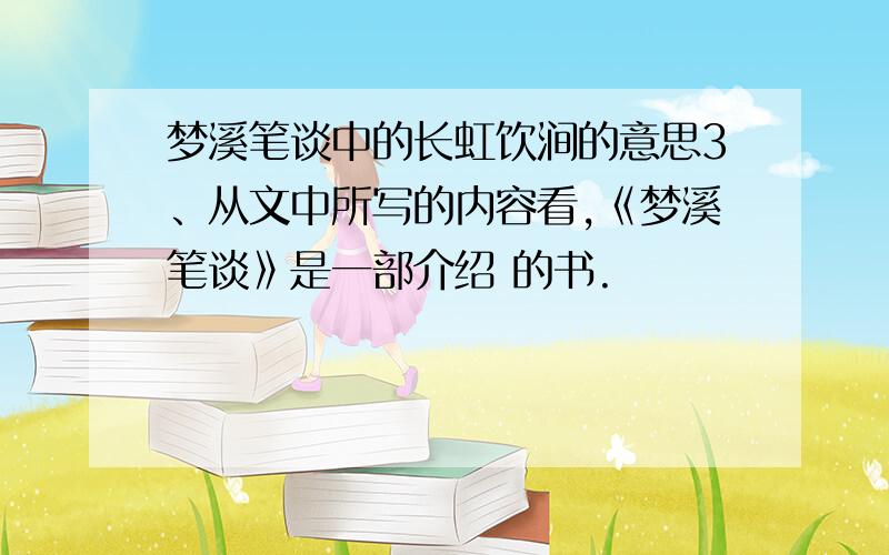 梦溪笔谈中的长虹饮涧的意思3、从文中所写的内容看,《梦溪笔谈》是一部介绍 的书.