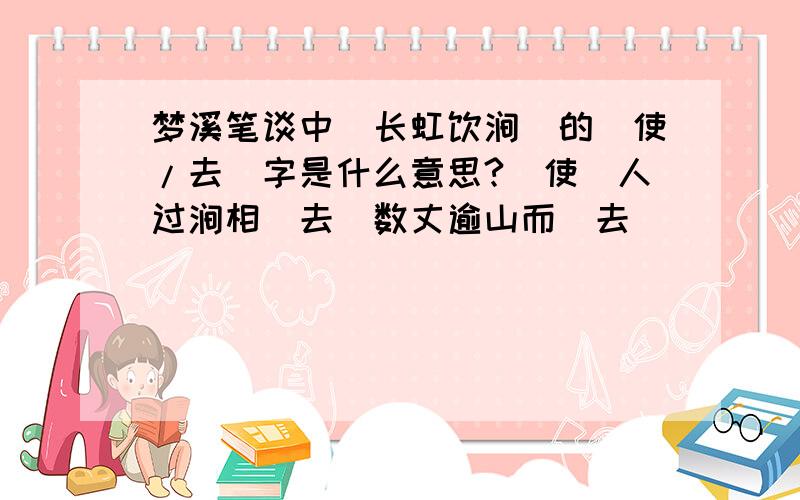 梦溪笔谈中[长虹饮涧]的[使/去]字是什么意思?（使）人过涧相（去）数丈逾山而（去）