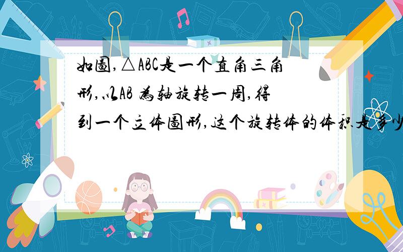 如图,△ABC是一个直角三角形,以AB 为轴旋转一周,得到一个立体图形,这个旋转体的体积是多少立方厘米?