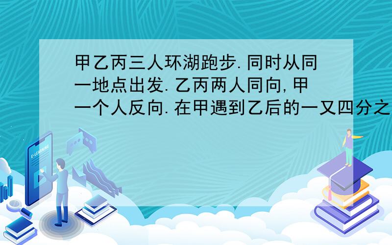 甲乙丙三人环湖跑步.同时从同一地点出发.乙丙两人同向,甲一个人反向.在甲遇到乙后的一又四分之一分钟遇到丙,再过三又四分之三第二次遇到乙.已知甲速与乙速的比为3:2,胡湖的周长为2000