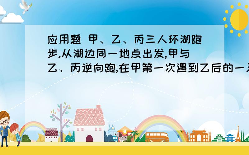 应用题 甲、乙、丙三人环湖跑步.从湖边同一地点出发,甲与乙、丙逆向跑,在甲第一次遇到乙后的一又四分之一分钟遇到丙,再三又四分之三分钟,第二次遇到乙.已知甲、乙的速度比是3:2,湖周