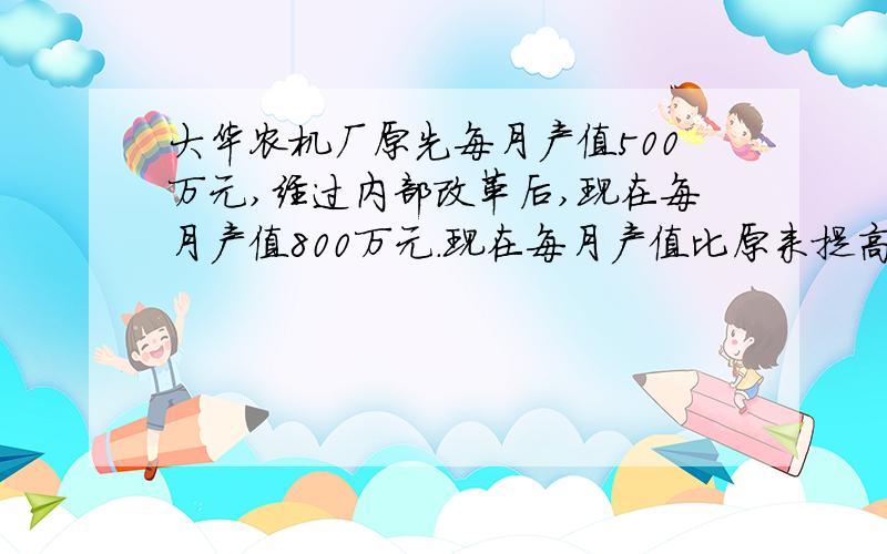 大华农机厂原先每月产值500万元,经过内部改革后,现在每月产值800万元.现在每月产值比原来提高了百分之几