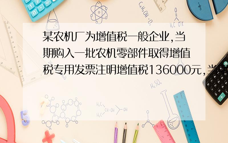 某农机厂为增值税一般企业,当期购入一批农机零部件取得增值税专用发票注明增值税136000元,当期销售800台农机,不含税单价2000元,则该厂当期应纳增值税额为（ ）元.A.72000 B.136000 C.208000 D.0A应