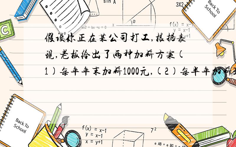 假设你正在某公司打工,根据表现,老板给出了两种加薪方案(1)每年年末加薪1000元,(2)每半年加薪300元(1)若在公司工作10年,问两种方案各加薪多少元?(2)对于你而言,你会选则其中的哪种方案?