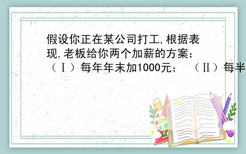 假设你正在某公司打工,根据表现,老板给你两个加薪的方案：（Ⅰ）每年年末加1000元； （Ⅱ）每半年结束时加300元.请你选择.（1）如果在该公司干10年,问两种方案各加薪多少元?（2）对于你