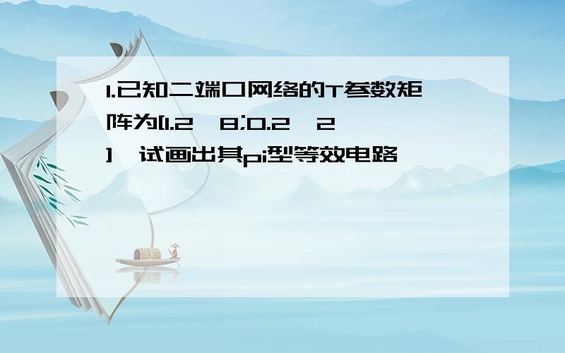 1.已知二端口网络的T参数矩阵为[1.2,8;0.2,2],试画出其pi型等效电路