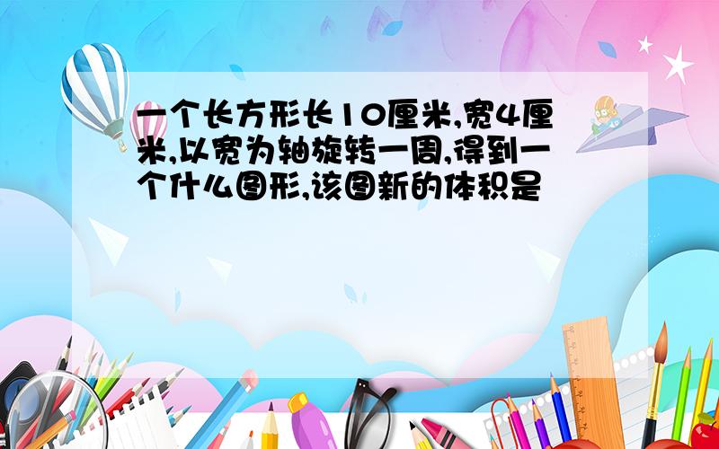 一个长方形长10厘米,宽4厘米,以宽为轴旋转一周,得到一个什么图形,该图新的体积是