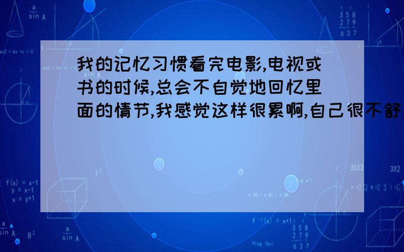 我的记忆习惯看完电影,电视或书的时候,总会不自觉地回忆里面的情节,我感觉这样很累啊,自己很不舒服,这样或有助于我记忆力的提高吗?该怎么解释这种现象呢?