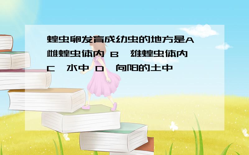 蝗虫卵发育成幼虫的地方是A、雌蝗虫体内 B、雄蝗虫体内 C、水中 D、向阳的土中