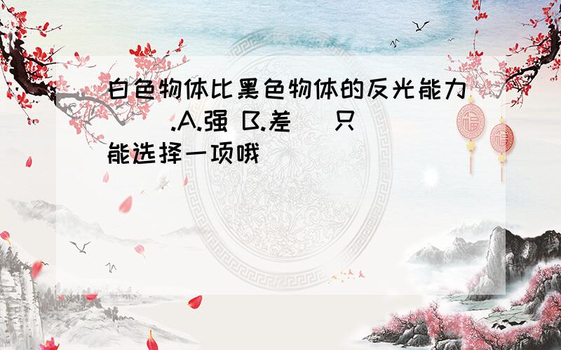 白色物体比黑色物体的反光能力（ ）.A.强 B.差 （只能选择一项哦）