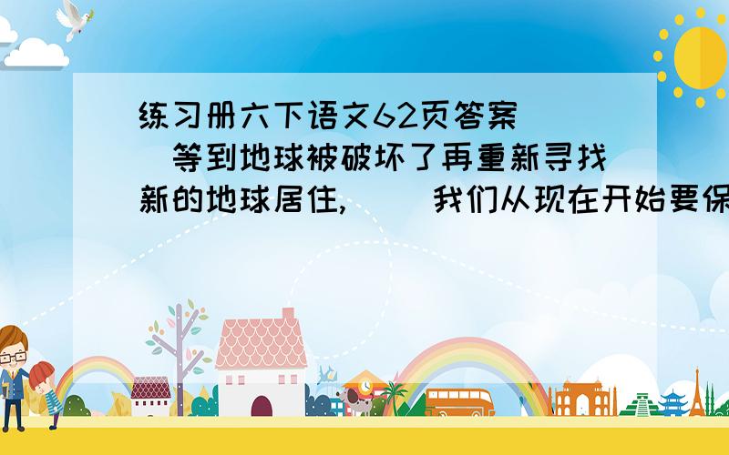 练习册六下语文62页答案[ ]等到地球被破坏了再重新寻找新的地球居住,[ ]我们从现在开始要保护地球.填什么关联词