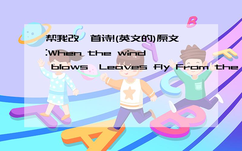 帮我改一首诗!(英文的)原文:When the wind blows,Leaves fly From the trees Across the sky.When the wind blows,Kites fly Rising and diving High in the sky.When the wind blows,Sailing boats lean And speed Over the sea.要求:格式一样,写三