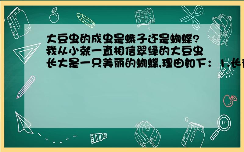 大豆虫的成虫是蛾子还是蝴蝶?我从小就一直相信翠绿的大豆虫长大是一只美丽的蝴蝶,理由如下：1.长有角,蝴蝶幼虫大多都有角；2.光滑无毛,蛾子的BABY很多是毛毛虫；3.不吐丝,或者说是我没