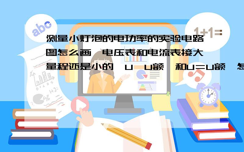 测量小灯泡的电功率的实验电路图怎么画,电压表和电流表接大量程还是小的,U＜U额,和U＝U额,怎么填,填什么?怎么求的,