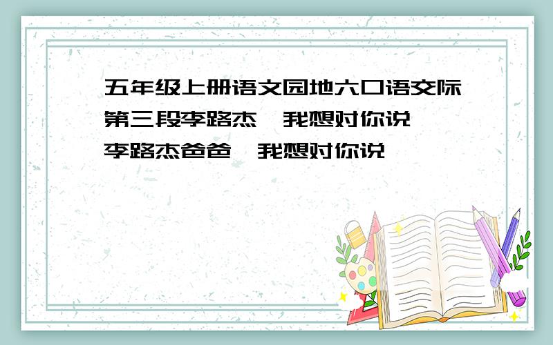 五年级上册语文园地六口语交际第三段李路杰,我想对你说……李路杰爸爸,我想对你说……