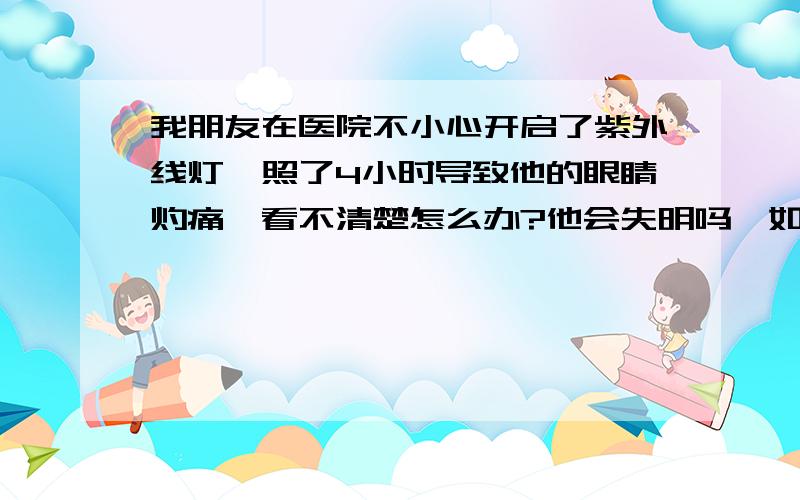 我朋友在医院不小心开启了紫外线灯,照了4小时导致他的眼睛灼痛,看不清楚怎么办?他会失明吗,如何恢复?