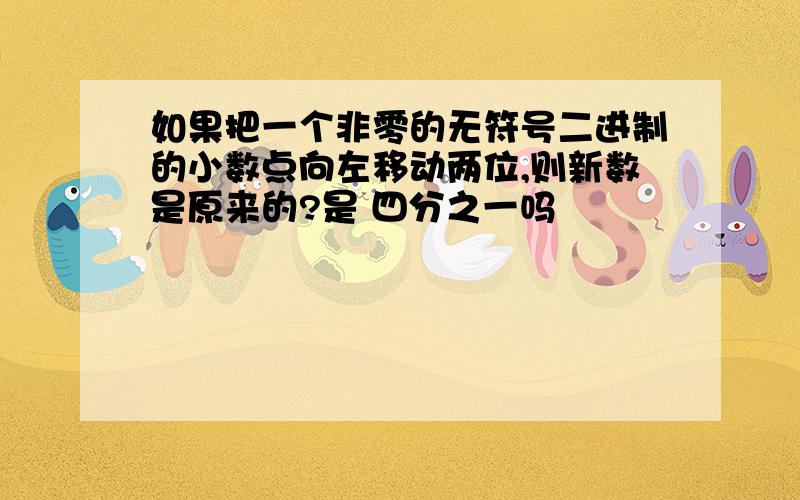 如果把一个非零的无符号二进制的小数点向左移动两位,则新数是原来的?是 四分之一吗