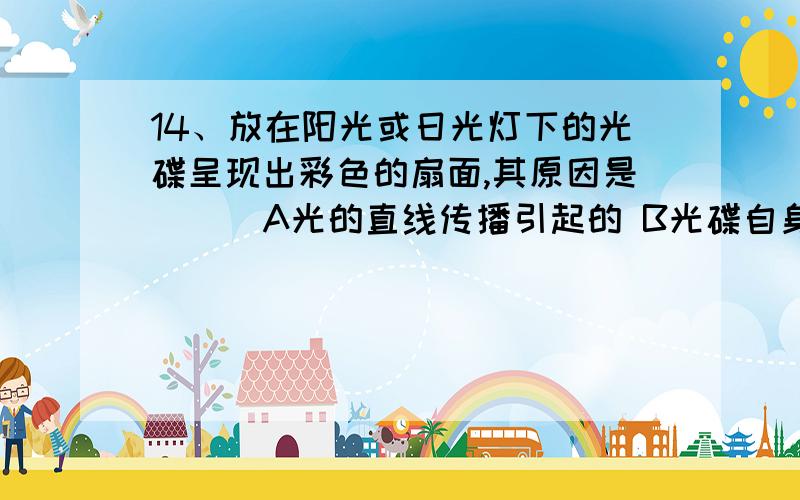 14、放在阳光或日光灯下的光碟呈现出彩色的扇面,其原因是（ ） A光的直线传播引起的 B光碟自身发出的彩色光 C扇面上有不同颜色的涂料 D光的色散引起的