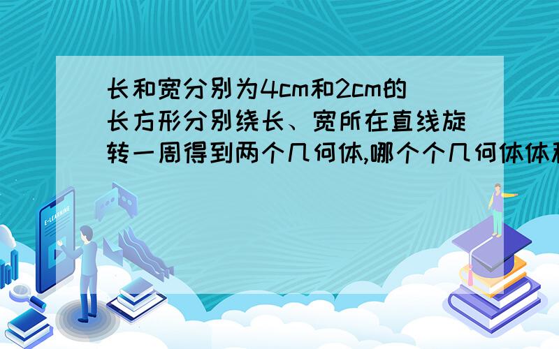 长和宽分别为4cm和2cm的长方形分别绕长、宽所在直线旋转一周得到两个几何体,哪个个几何体体积大?表面积呢?画图计算说明.