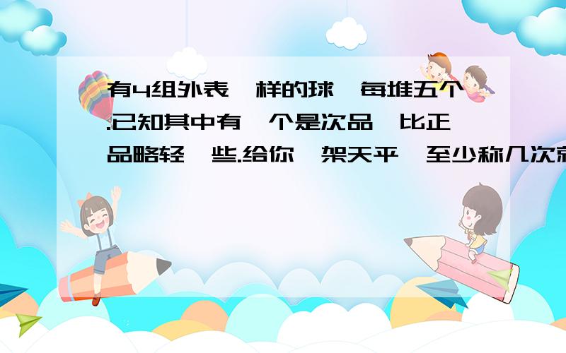 有4组外表一样的球,每堆五个.已知其中有一个是次品,比正品略轻一些.给你一架天平,至少称几次就能把次品找出来?说说你的称量方法.