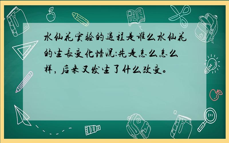 水仙花实验的过程是谁么水仙花的生长变化情况：先是怎么怎么样，后来又发生了什么改变。