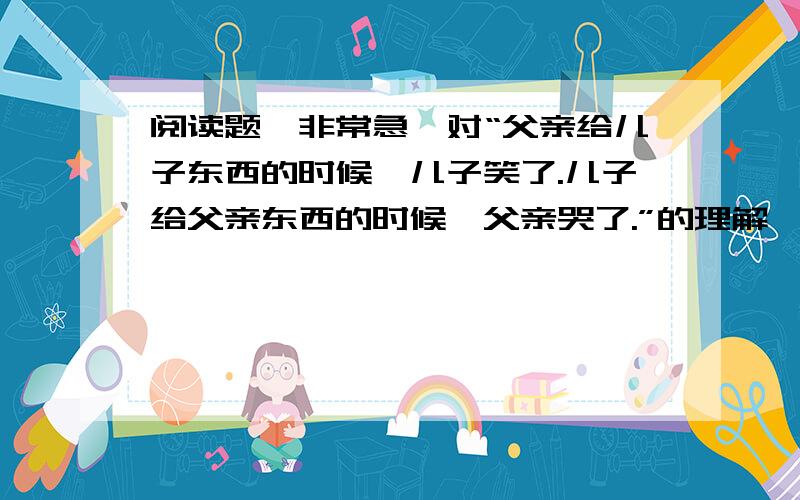 阅读题,非常急,对“父亲给儿子东西的时候,儿子笑了.儿子给父亲东西的时候,父亲哭了.”的理解