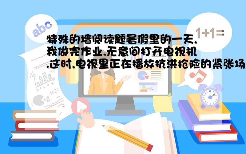 特殊的墙阅读题暑假里的一天,我做完作业,无意间打开电视机.这时,电视里正在播放抗洪抢险的紧张场面.只见滔滔洪水奔腾而下,抢险大军背着一包又一包沙袋,快速冲上堤坝.谁知水流*急,沙袋