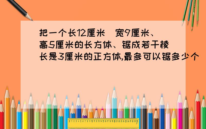 把一个长12厘米\宽9厘米、高5厘米的长方体、锯成若干棱长是3厘米的正方体,最多可以锯多少个