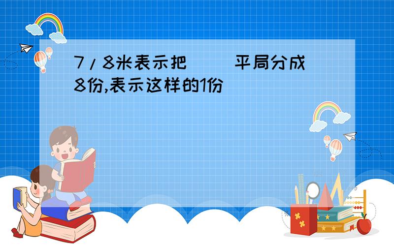 7/8米表示把( )平局分成8份,表示这样的1份