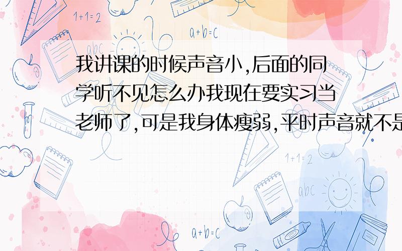 我讲课的时候声音小,后面的同学听不见怎么办我现在要实习当老师了,可是我身体瘦弱,平时声音就不是很洪亮,讲课的时候声音小,后面的同学听不见怎么办?而且如果我提高嗓门,我会觉得肺活