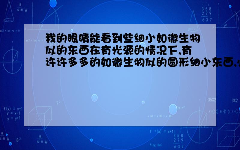 我的眼睛能看到些细小如微生物似的东西在有光源的情况下,有许许多多的如微生物似的圆形细小东西,必须非常仔细,有时候要蒙着眼睛才看得到,谁能告诉我这是什么东西,你们看的到吗?