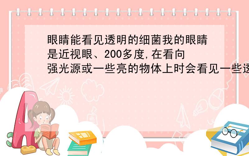 眼睛能看见透明的细菌我的眼睛是近视眼、200多度,在看向强光源或一些亮的物体上时会看见一些透明的、有轮廓的东西,很像细菌,而且越来越多,有的还连接在一起呈螺旋状,跟着眼睛动,迷着