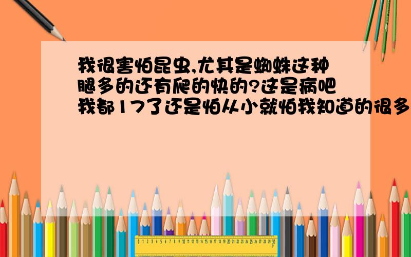 我很害怕昆虫,尤其是蜘蛛这种腿多的还有爬的快的?这是病吧我都17了还是怕从小就怕我知道的很多男孩子也怕这些好象是病(和大男人怕老鼠一样)可是生活又离不开这些昆虫怎么办