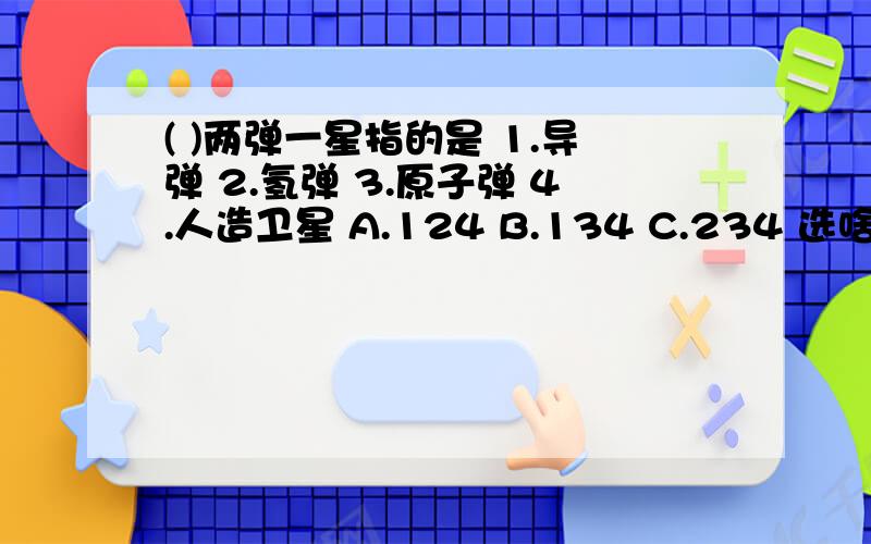 ( )两弹一星指的是 1.导弹 2.氢弹 3.原子弹 4.人造卫星 A.124 B.134 C.234 选啥