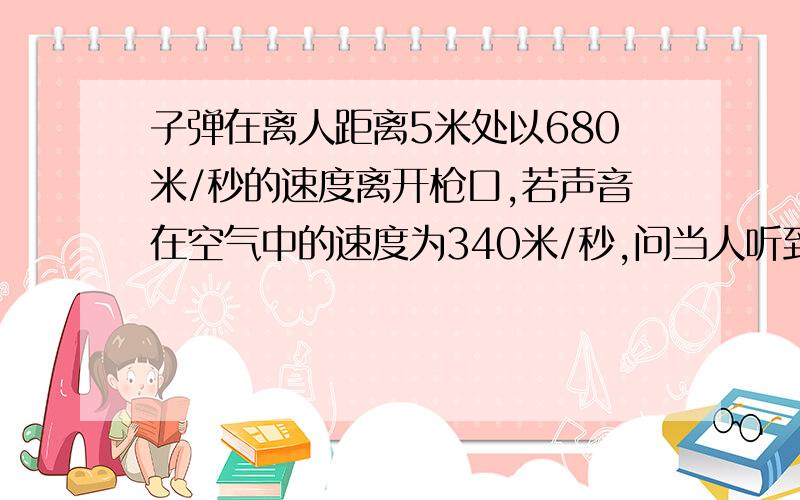 子弹在离人距离5米处以680米/秒的速度离开枪口,若声音在空气中的速度为340米/秒,问当人听到枪声时,子弹以前进了多少米?科学计算.