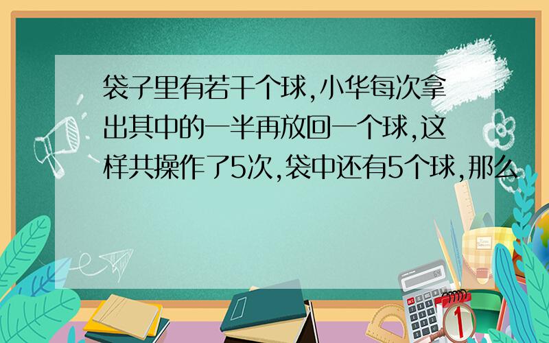 袋子里有若干个球,小华每次拿出其中的一半再放回一个球,这样共操作了5次,袋中还有5个球,那么