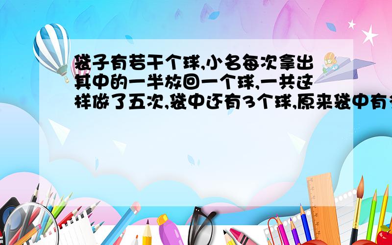 袋子有若干个球,小名每次拿出其中的一半放回一个球,一共这样做了五次,袋中还有3个球,原来袋中有多少个球?袋子有若干个球,小名每次拿出其中的一半放回一个球,一共这样做了五次,袋中还