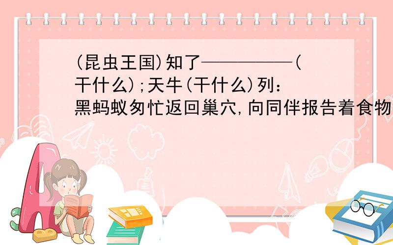 (昆虫王国)知了—————(干什么);天牛(干什么)列：黑蚂蚁匆忙返回巢穴,向同伴报告着食物的方位