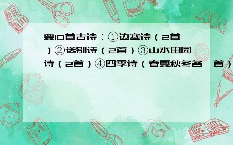 要10首古诗：①边塞诗（2首）②送别诗（2首）③山水田园诗（2首）④四季诗（春夏秋冬各一首）今天老师真是的,要我们找10首古诗,还要会背.哎,求求你们帮帮忙,给我10首吧!记住,