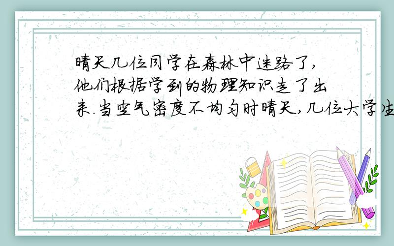 晴天几位同学在森林中迷路了,他们根据学到的物理知识走了出来.当空气密度不均匀时晴天,几位大学生在森林中迷路了,他们根据所学物理知识走了出来,因为森林吸热,温度升高较慢,密度____,