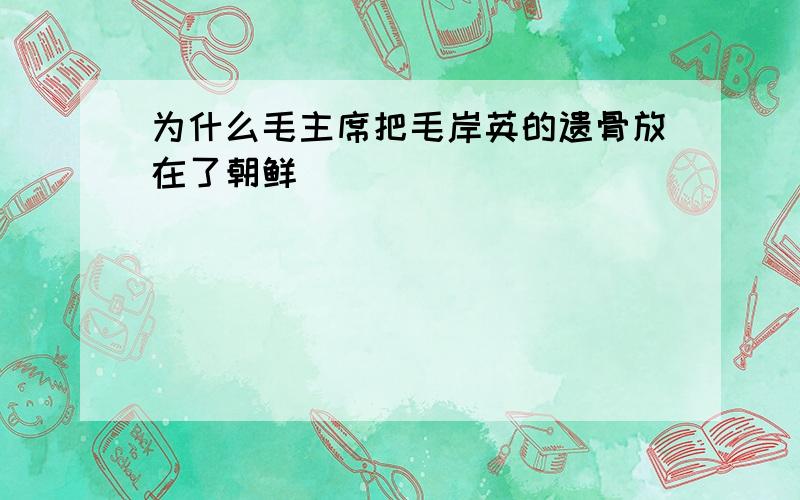 为什么毛主席把毛岸英的遗骨放在了朝鲜