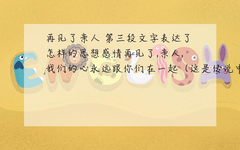 再见了亲人 第三段文字表达了怎样的思想感情再见了,亲人,我们的心永远跟你们在一起（这是传说中的第三段）