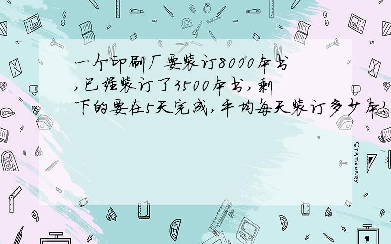 一个印刷厂要装订8000本书,已经装订了3500本书,剩下的要在5天完成,平均每天装订多少本?如果一个印刷厂要装订8000本书,已经装订了3500本书,剩下的要在5天完成,平均每天装订多少本?如果设每