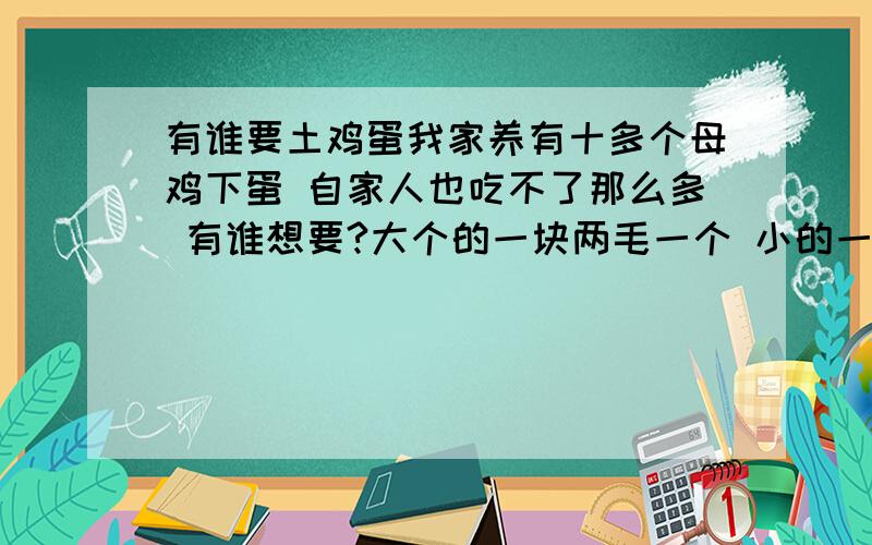 有谁要土鸡蛋我家养有十多个母鸡下蛋 自家人也吃不了那么多 有谁想要?大个的一块两毛一个 小的一块钱一个本人是在高州石鼓这边的 要的话要提早连系我