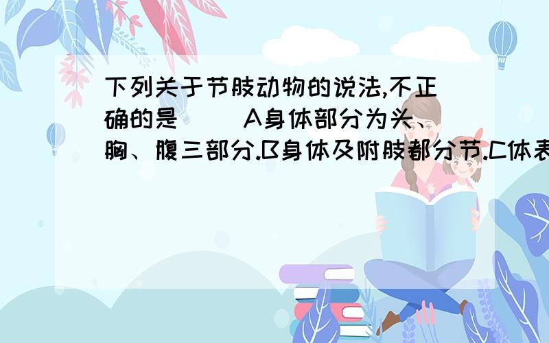 下列关于节肢动物的说法,不正确的是（ ）A身体部分为头、胸、腹三部分.B身体及附肢都分节.C体表有外骨骼,但它不能随身体的生长而生长.D节肢动物是动物界中最大的类群.