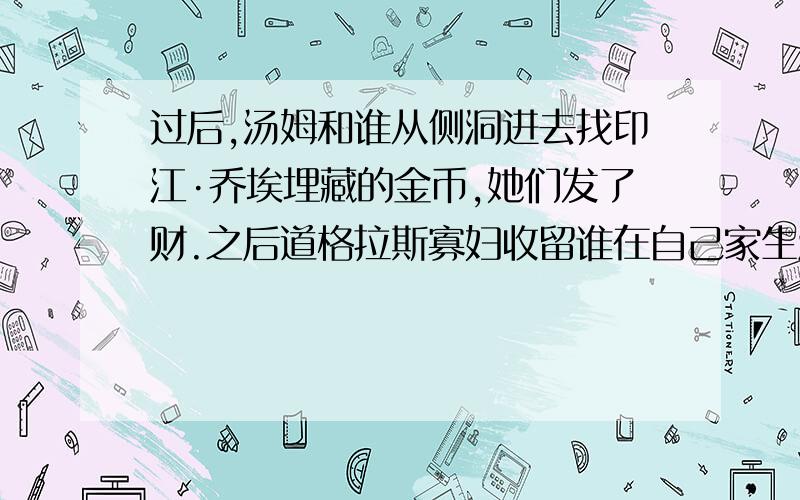 过后,汤姆和谁从侧洞进去找印江·乔埃埋藏的金币,她们发了财.之后道格拉斯寡妇收留谁在自己家生活?