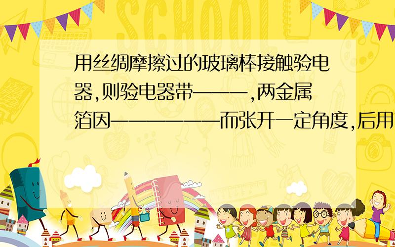 用丝绸摩擦过的玻璃棒接触验电器,则验电器带———,两金属箔因——————而张开一定角度,后用带点物体接触验电器,发现两金属箔张角先减小后又变大,则可知带电体带————.