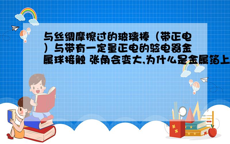 与丝绸摩擦过的玻璃棒（带正电）与带有一定量正电的验电器金属球接触 张角会变大,为什么是金属箔上的电子转移到玻璃棒上,而不是玻璃棒上的电子转移到金属箔上?