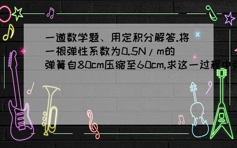 一道数学题、用定积分解答.将一根弹性系数为0.5N/m的弹簧自80cm压缩至60cm,求这一过程中弹簧所做的功.